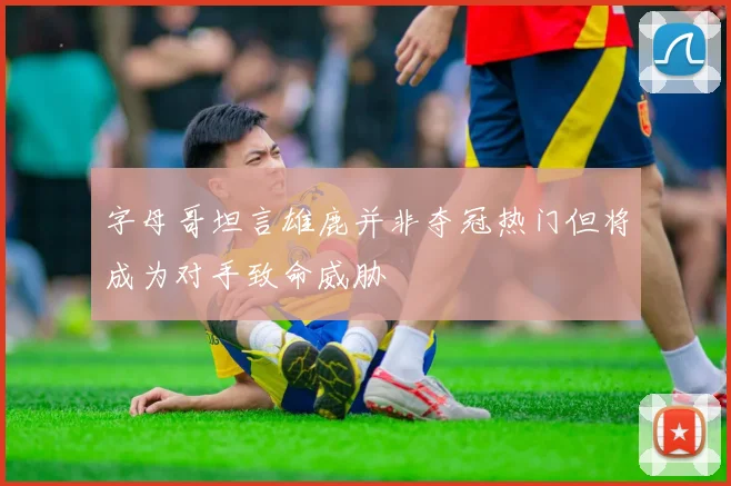 字母哥坦言雄鹿并非夺冠热门但将成为对手致命威胁