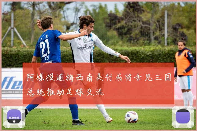 阿媒报道梅西南美行或将会见三国总统推动足球交流