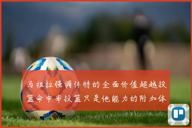 马祖拉强调怀特的全面价值超越投篮命中率投篮只是他能力的附加体现