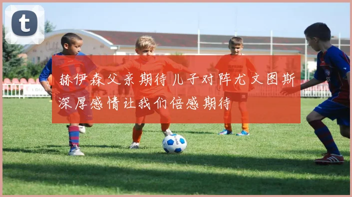 赫伊森父亲期待儿子对阵尤文图斯深厚感情让我们倍感期待