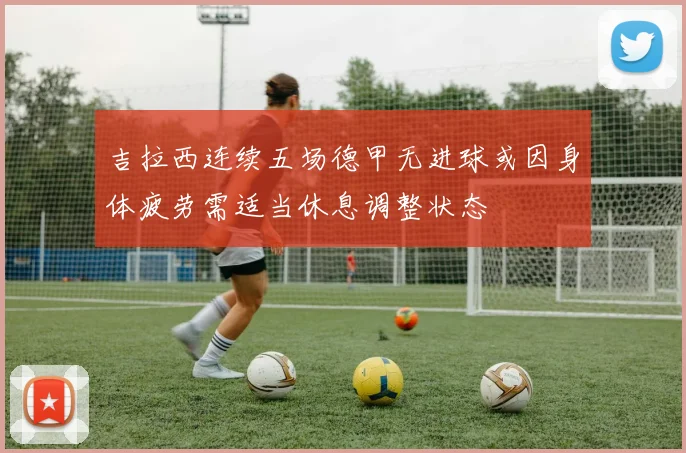 吉拉西连续五场德甲无进球或因身体疲劳需适当休息调整状态