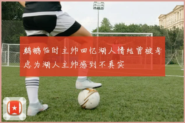 鹈鹕临时主帅回忆湖人情结曾被考虑为湖人主帅感到不真实