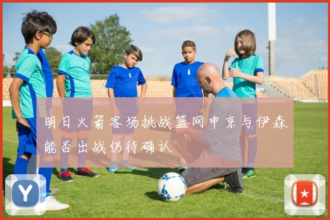 明日火箭客场挑战篮网申京与伊森能否出战仍待确认