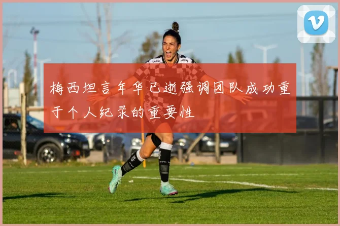 梅西坦言年华已逝强调团队成功重于个人纪录的重要性