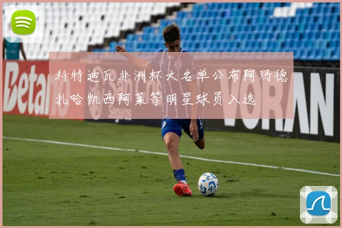 科特迪瓦非洲杯大名单公布阿玛德扎哈凯西阿莱等明星球员入选