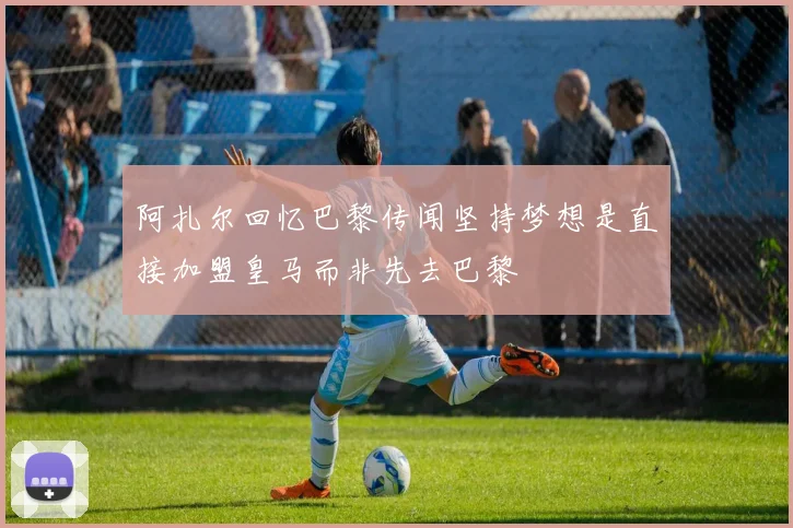 阿扎尔回忆巴黎传闻坚持梦想是直接加盟皇马而非先去巴黎