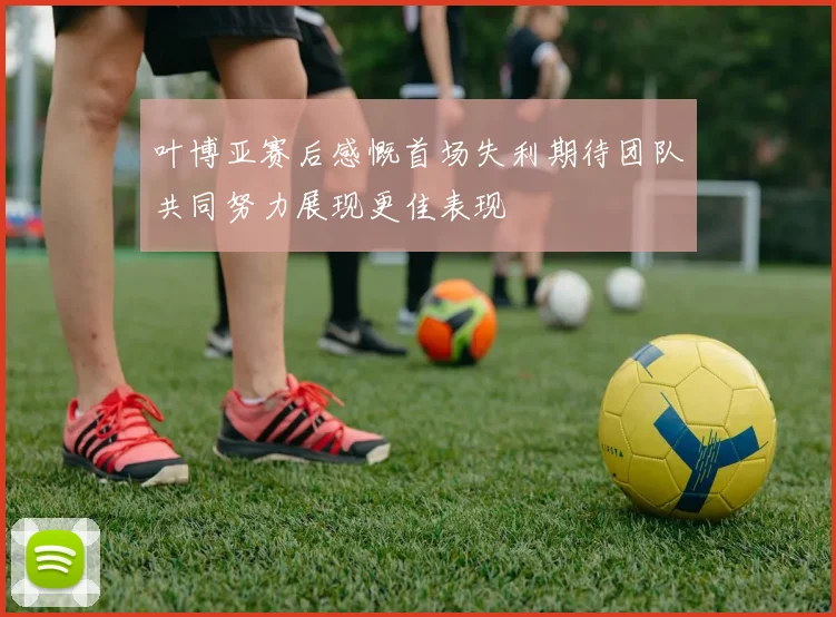 叶博亚赛后感慨首场失利期待团队共同努力展现更佳表现
