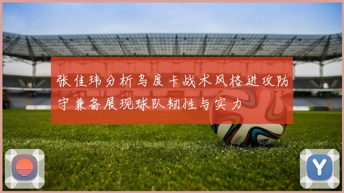 张佳玮分析乌度卡战术风格进攻防守兼备展现球队韧性与实力