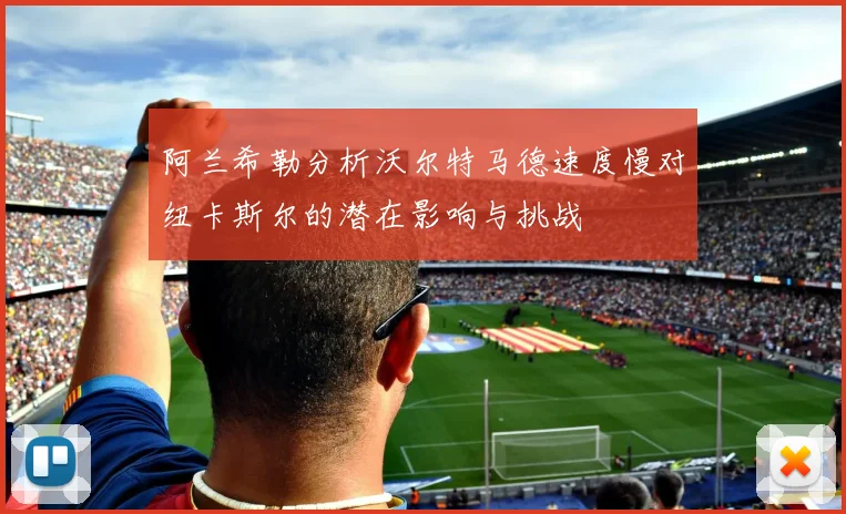 阿兰希勒分析沃尔特马德速度慢对纽卡斯尔的潜在影响与挑战
