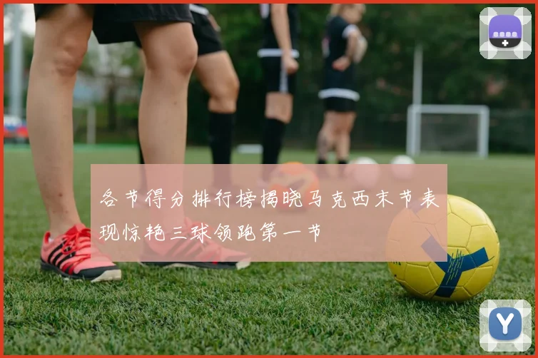 各节得分排行榜揭晓马克西末节表现惊艳三球领跑第一节