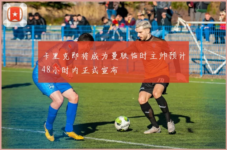 卡里克即将成为曼联临时主帅预计48小时内正式宣布