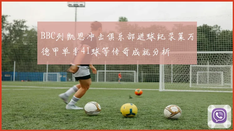 BBC列凯恩冲击俱乐部进球纪录莱万德甲单季41球等传奇成就分析