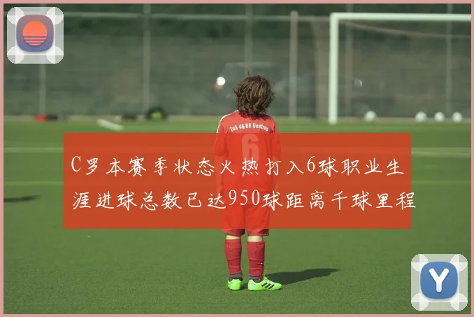 C罗本赛季状态火热打入6球职业生涯进球总数已达950球距离千球里程碑仅差50球