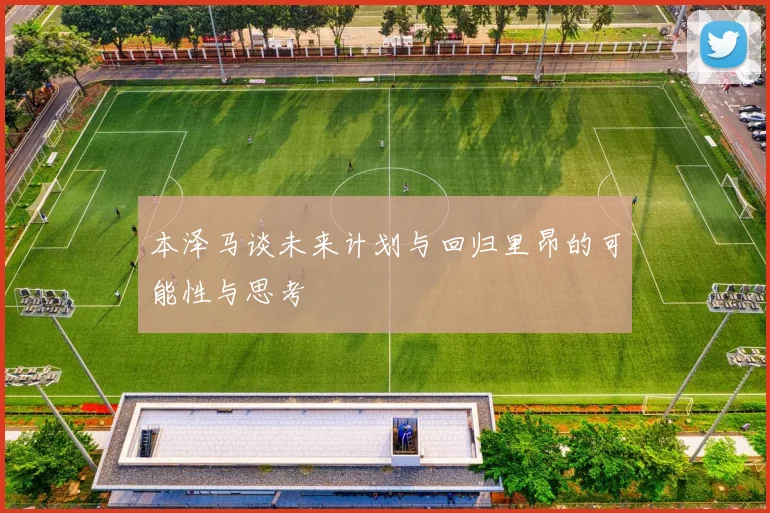 本泽马谈未来计划与回归里昂的可能性与思考
