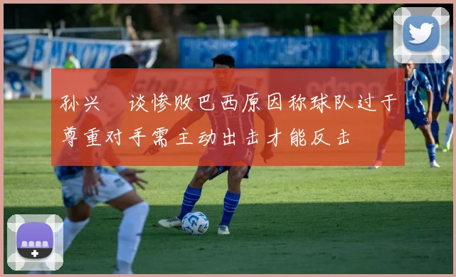 孙兴慜谈惨败巴西原因称球队过于尊重对手需主动出击才能反击