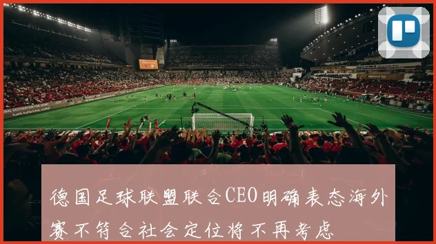 德国足球联盟联合CEO明确表态海外赛不符合社会定位将不再考虑