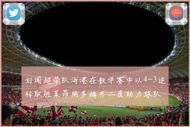 刘闻超带队海港在教学赛中以4-3逆转取胜莱昂纳多梅开二度助力球队