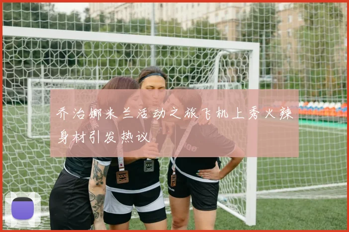 乔治娜米兰活动之旅飞机上秀火辣身材引发热议