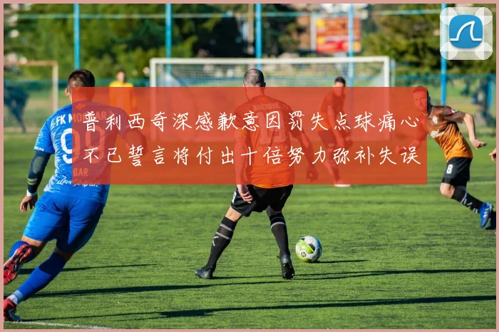 普利西奇深感歉意因罚失点球痛心不已誓言将付出十倍努力弥补失误