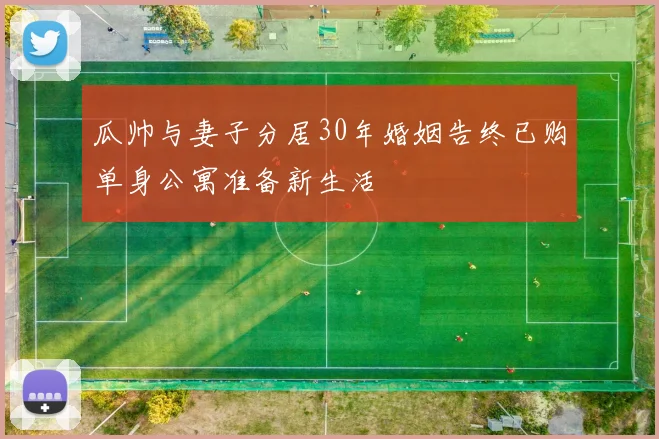 瓜帅与妻子分居30年婚姻告终已购单身公寓准备新生活