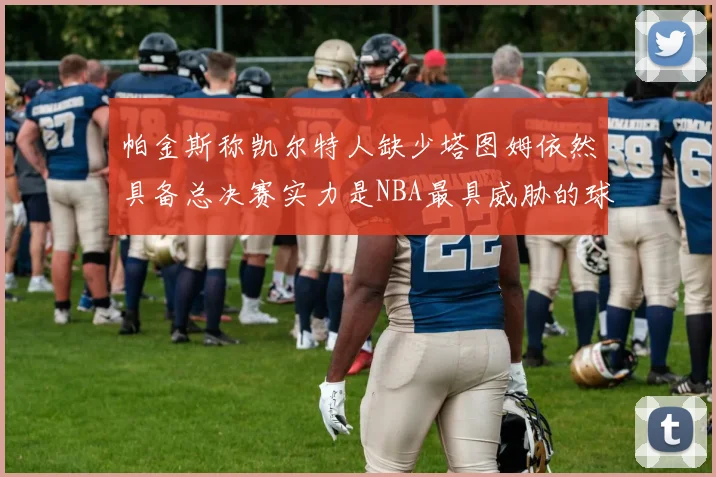 帕金斯称凯尔特人缺少塔图姆依然具备总决赛实力是NBA最具威胁的球队