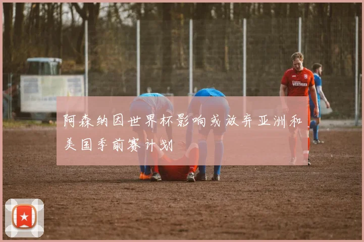 阿森纳因世界杯影响或放弃亚洲和美国季前赛计划