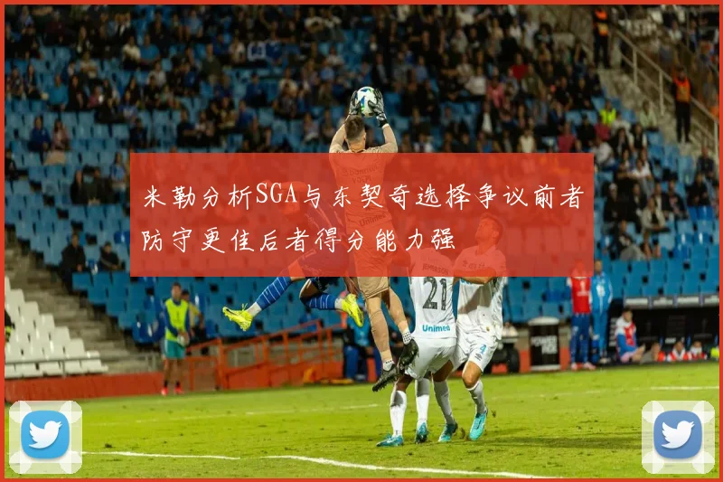 米勒分析SGA与东契奇选择争议前者防守更佳后者得分能力强