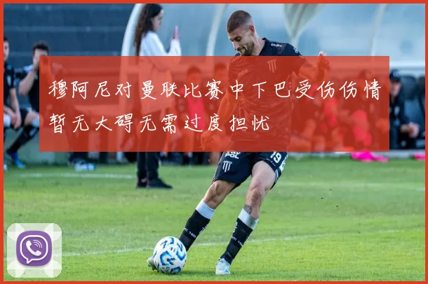 穆阿尼对曼联比赛中下巴受伤伤情暂无大碍无需过度担忧
