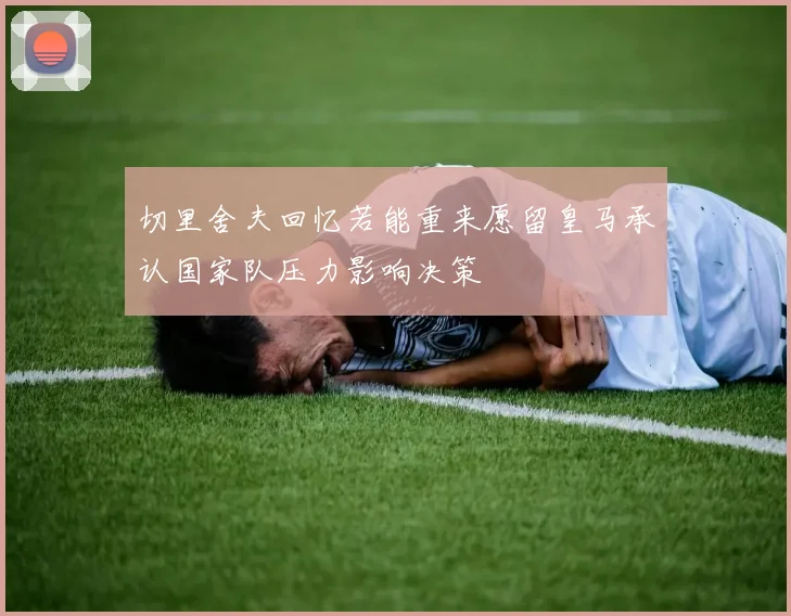 切里舍夫回忆若能重来愿留皇马承认国家队压力影响决策
