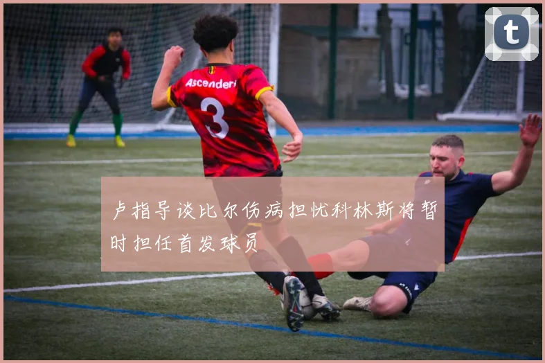 卢指导谈比尔伤病担忧科林斯将暂时担任首发球员