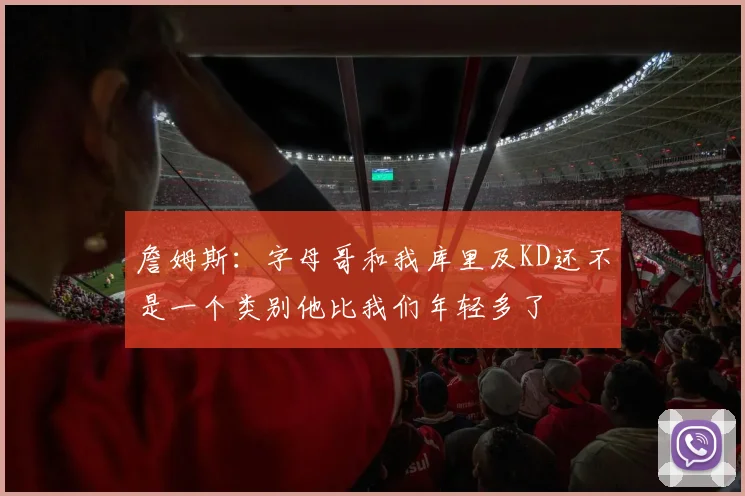 詹姆斯：字母哥和我库里及KD还不是一个类别他比我们年轻多了